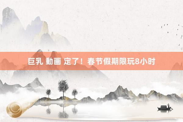巨乳 動画 定了！春节假期限玩8小时