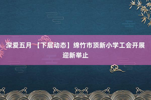 深爱五月 【下层动态】绵竹市顶新小学工会开展迎新举止