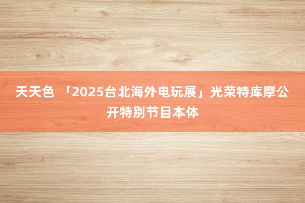 天天色 「2025台北海外电玩展」光荣特库摩公开特别节目本体