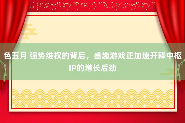 色五月 强势维权的背后，盛趣游戏正加速开释中枢IP的增长后劲
