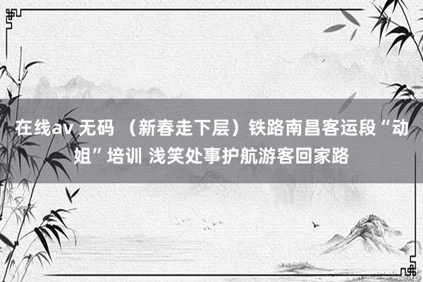 在线av 无码 （新春走下层）铁路南昌客运段“动姐”培训 浅笑处事护航游客回家路