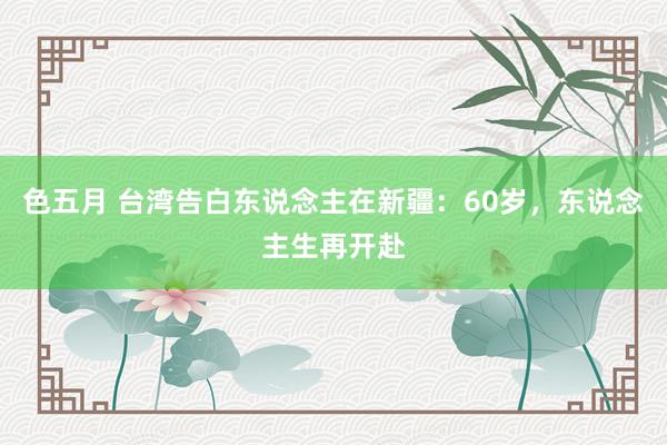 色五月 台湾告白东说念主在新疆：60岁，东说念主生再开赴
