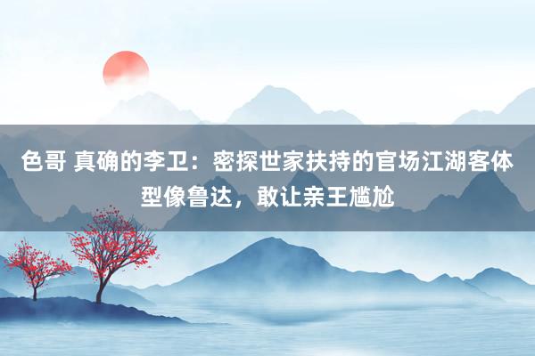 色哥 真确的李卫：密探世家扶持的官场江湖客体型像鲁达，敢让亲王尴尬