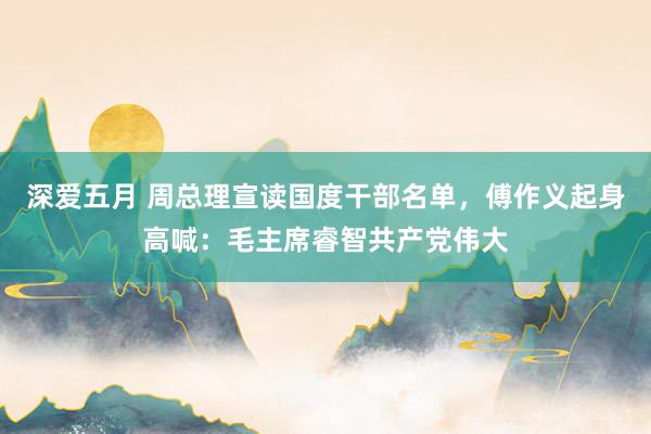 深爱五月 周总理宣读国度干部名单，傅作义起身高喊：毛主席睿智共产党伟大