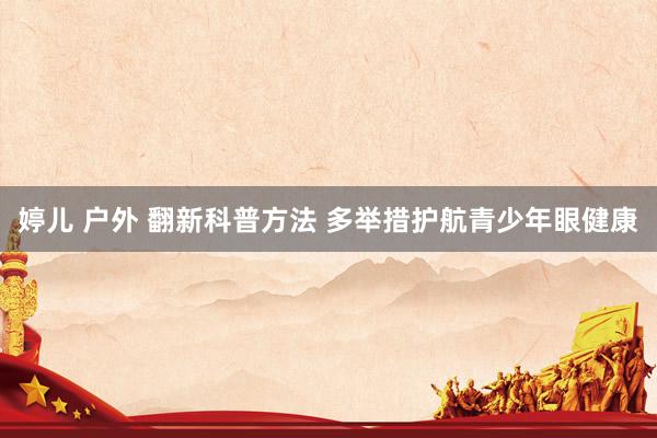 婷儿 户外 翻新科普方法 多举措护航青少年眼健康