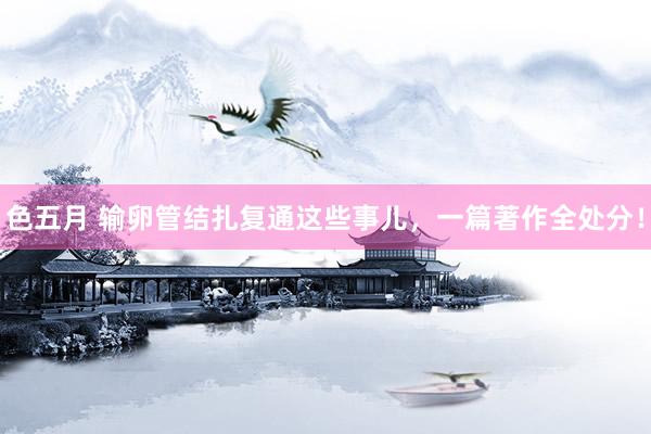 色五月 输卵管结扎复通这些事儿，一篇著作全处分！
