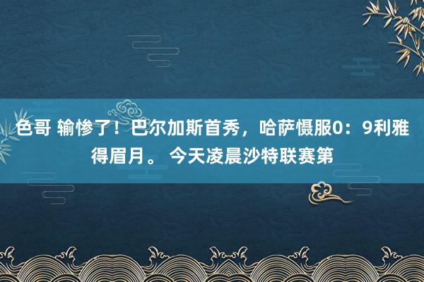 色哥 输惨了！巴尔加斯首秀，哈萨慑服0：9利雅得眉月。 今天凌晨沙特联赛第
