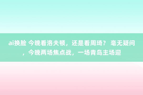 ai换脸 今晚看洛夫顿，还是看周琦？ 毫无疑问，今晚两场焦点战，一场青岛主场迎