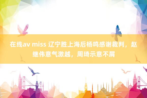 在线av miss 辽宁胜上海后杨鸣感谢裁判，赵继伟意气激越，周琦示意不屑