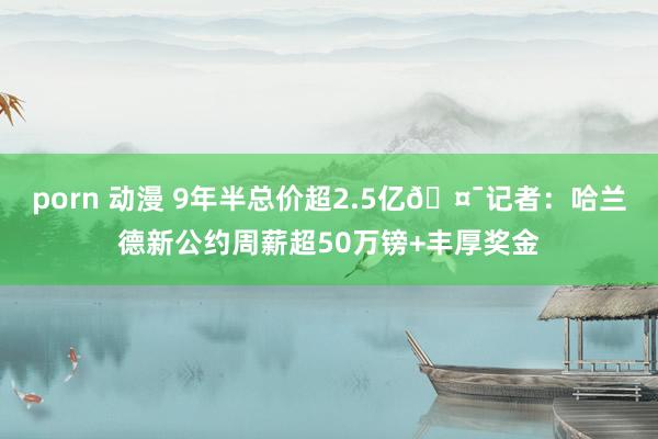 porn 动漫 9年半总价超2.5亿🤯记者：哈兰德新公约周薪超50万镑+丰厚奖金