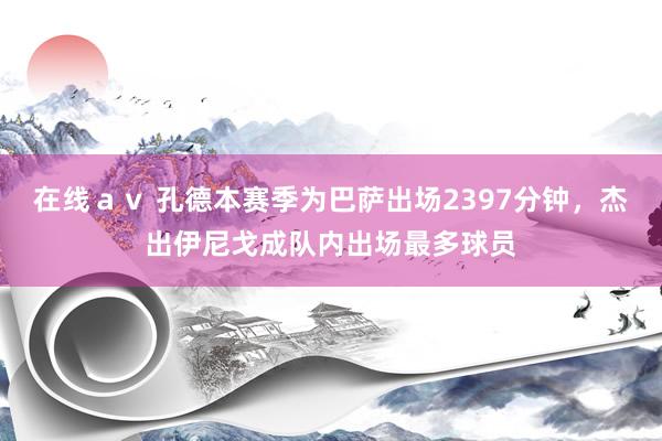 在线ａｖ 孔德本赛季为巴萨出场2397分钟，杰出伊尼戈成队内出场最多球员