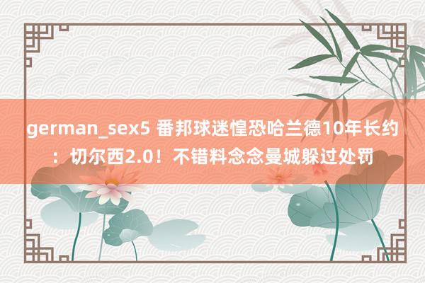 german_sex5 番邦球迷惶恐哈兰德10年长约：切尔西2.0！不错料念念曼城躲过处罚