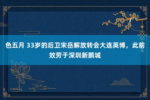 色五月 33岁的后卫宋岳解放转会大连英博，此前效劳于深圳新鹏城