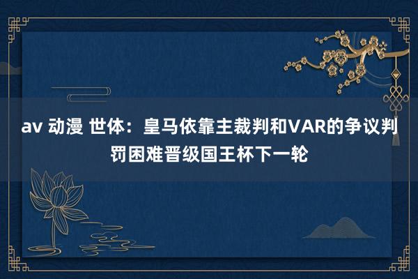 av 动漫 世体：皇马依靠主裁判和VAR的争议判罚困难晋级国王杯下一轮
