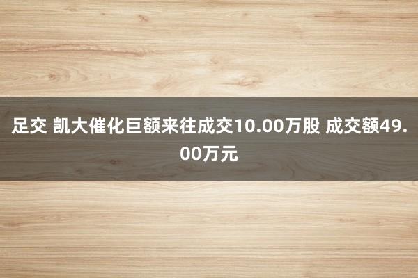足交 凯大催化巨额来往成交10.00万股 成交额49.00万元