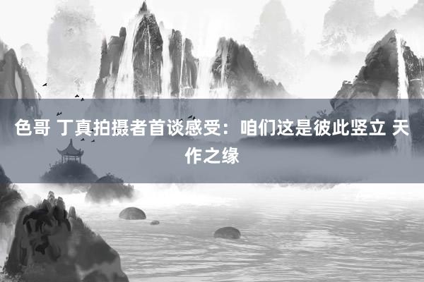 色哥 丁真拍摄者首谈感受：咱们这是彼此竖立 天作之缘