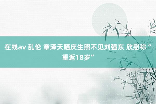 在线av 乱伦 章泽天晒庆生照不见刘强东 欣慰称“重返18岁”