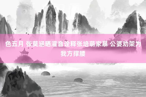 色五月 张莫涵晒灌音诠释张培萌家暴 公婆劝架为我方撑腰