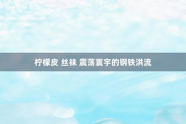 柠檬皮 丝袜 震荡寰宇的钢铁洪流