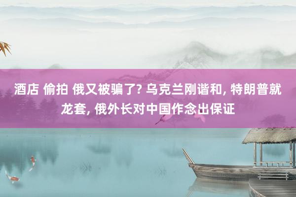 酒店 偷拍 俄又被骗了? 乌克兰刚谐和， 特朗普就龙套， 俄外长对中国作念出保证