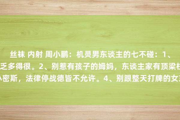 丝袜 内射 周小鹏：机灵男东谈主的七不碰：1、别碰已婚的女东谈主，缺乏多得很。2、别惹有孩子的姆妈，东谈主家有顶梁柱。3、别招惹未成年小密斯，法律停战德皆不允许。4、别跟整天打牌的女东谈主纠缠，她们的心念念不在正谈上。5、别...