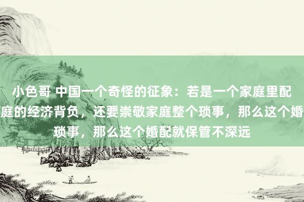 小色哥 中国一个奇怪的征象：若是一个家庭里配头不仅要承担家庭的经济背负，还要崇敬家庭整个琐事，那么这个婚配就保管不深远