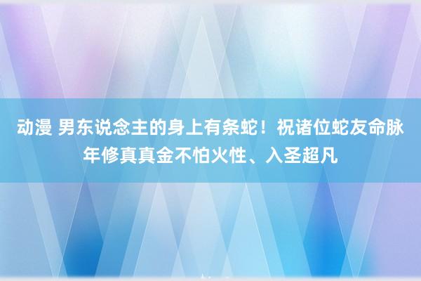 动漫 男东说念主的身上有条蛇！祝诸位蛇友命脉年修真真金不怕火性、入圣超凡