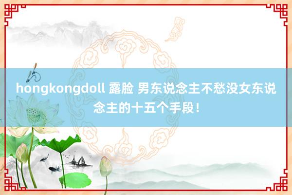 hongkongdoll 露脸 男东说念主不愁没女东说念主的十五个手段！