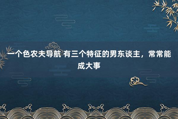 一个色农夫导航 有三个特征的男东谈主，常常能成大事