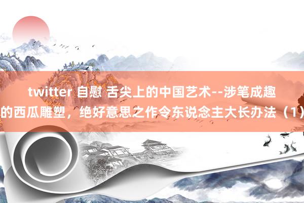 twitter 自慰 舌尖上的中国艺术--涉笔成趣的西瓜雕塑，绝好意思之作令东说念主大长办法（1）