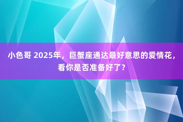 小色哥 2025年，巨蟹座通达最好意思的爱情花，看你是否准备好了？