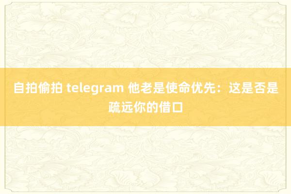 自拍偷拍 telegram 他老是使命优先：这是否是疏远你的借口