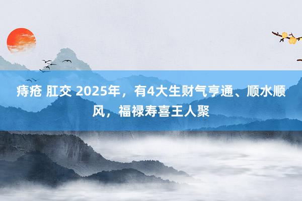 痔疮 肛交 2025年，有4大生财气亨通、顺水顺风，福禄寿喜王人聚