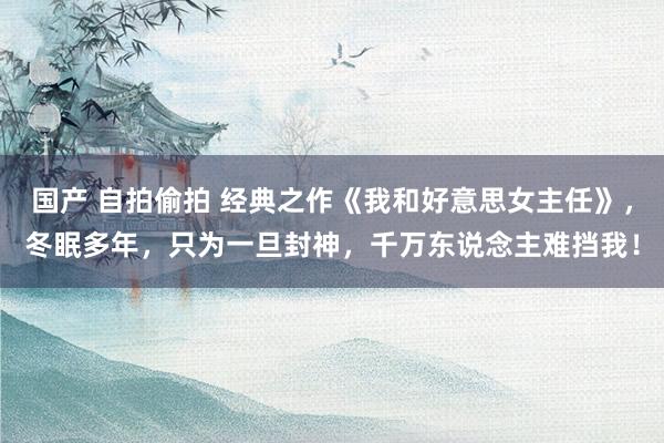 国产 自拍偷拍 经典之作《我和好意思女主任》，冬眠多年，只为一旦封神，千万东说念主难挡我！