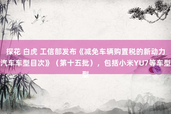 探花 白虎 工信部发布《减免车辆购置税的新动力汽车车型目次》（第十五批），包括小米YU7等车型