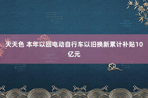 天天色 本年以回电动自行车以旧换新累计补贴10亿元
