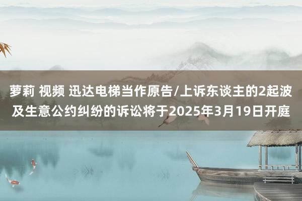 萝莉 视频 迅达电梯当作原告/上诉东谈主的2起波及生意公约纠纷的诉讼将于2025年3月19日开庭