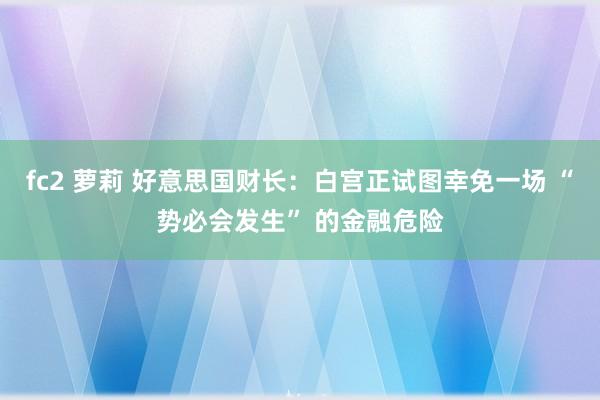 fc2 萝莉 好意思国财长：白宫正试图幸免一场 “势必会发生” 的金融危险