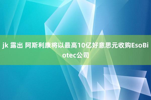 jk 露出 阿斯利康将以最高10亿好意思元收购EsoBiotec公司