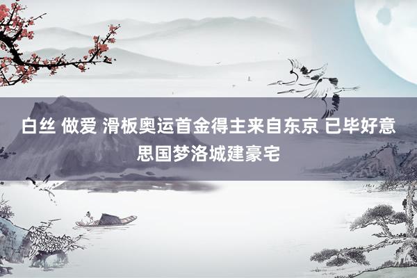 白丝 做爱 滑板奥运首金得主来自东京 已毕好意思国梦洛城建豪宅