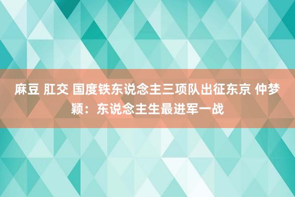 麻豆 肛交 国度铁东说念主三项队出征东京 仲梦颖：东说念主生最进军一战