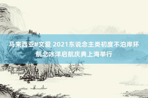 马来西亚#文爱 2021东说念主类初度不泊岸环航北冰洋启航庆典上海举行