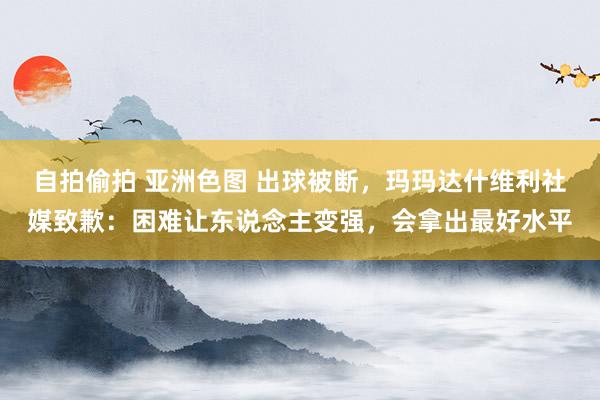 自拍偷拍 亚洲色图 出球被断，玛玛达什维利社媒致歉：困难让东说念主变强，会拿出最好水平