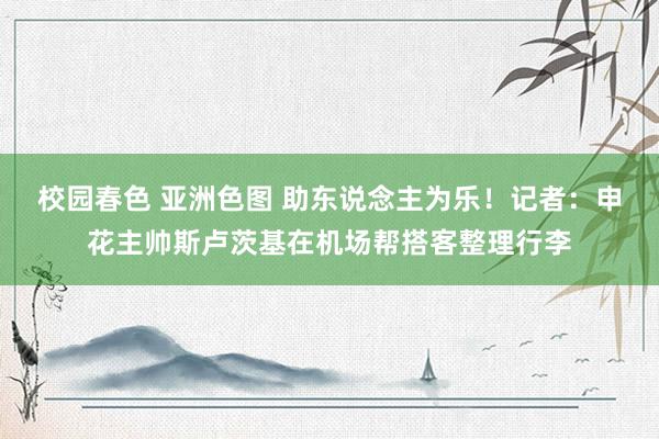 校园春色 亚洲色图 助东说念主为乐！记者：申花主帅斯卢茨基在机场帮搭客整理行李