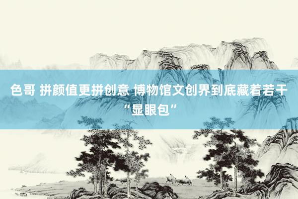 色哥 拼颜值更拼创意 博物馆文创界到底藏着若干“显眼包”