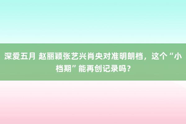 深爱五月 赵丽颖张艺兴肖央对准明朗档，这个“小档期”能再创记录吗？