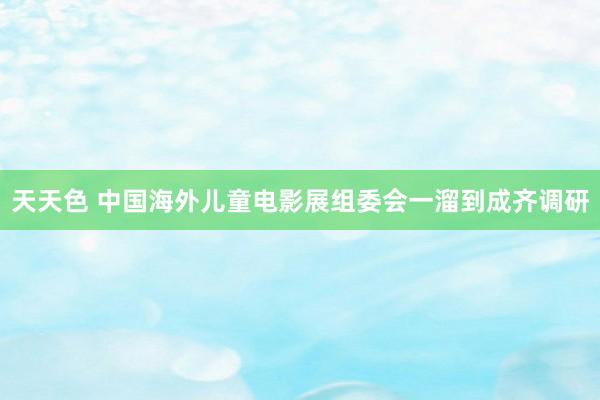 天天色 中国海外儿童电影展组委会一溜到成齐调研