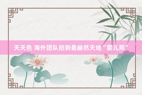 天天色 海外团队拍到最赫然天地“婴儿照”