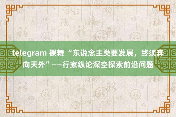 telegram 裸舞 “东说念主类要发展，终须奔向天外”——行家纵论深空探索前沿问题