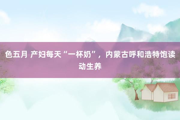 色五月 产妇每天“一杯奶”，内蒙古呼和浩特饱读动生养